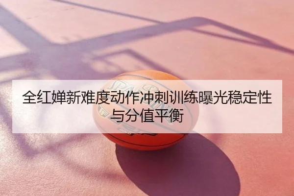 全红婵新难度动作冲刺训练曝光稳定性与分值平衡