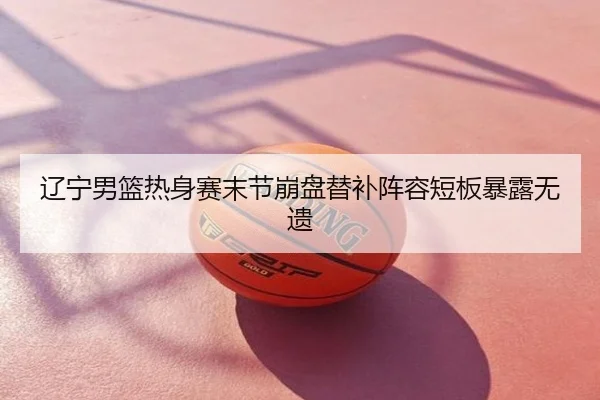 辽宁男篮热身赛末节崩盘替补阵容短板暴露无遗